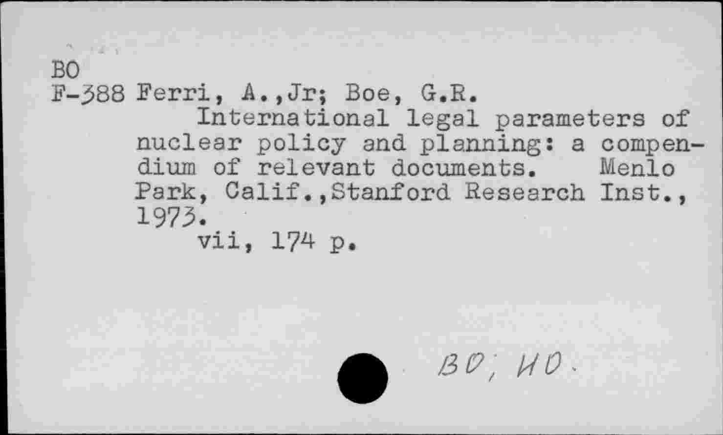 ﻿BO
F-^88 Ferri, A.,Jr; Boe, G.R.
International legal parameters of nuclear policy and planning: a compendium of relevant documents. Menlo Park, Calif.»Stanford Research Inst., 1973.
vii, 174 p.
HP, no.